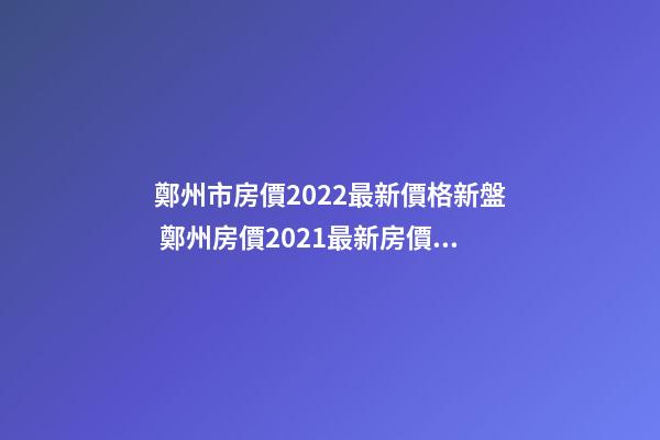 鄭州市房價2022最新價格新盤 鄭州房價2021最新房價走勢二手房